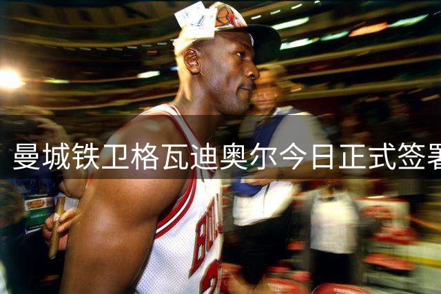 曼城铁卫格瓦迪奥尔今日正式签署2031年长约